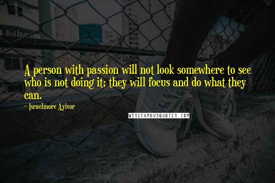 Israelmore Ayivor Quotes: A person with passion will not look somewhere to see who is not doing it; they will focus and do what they can.