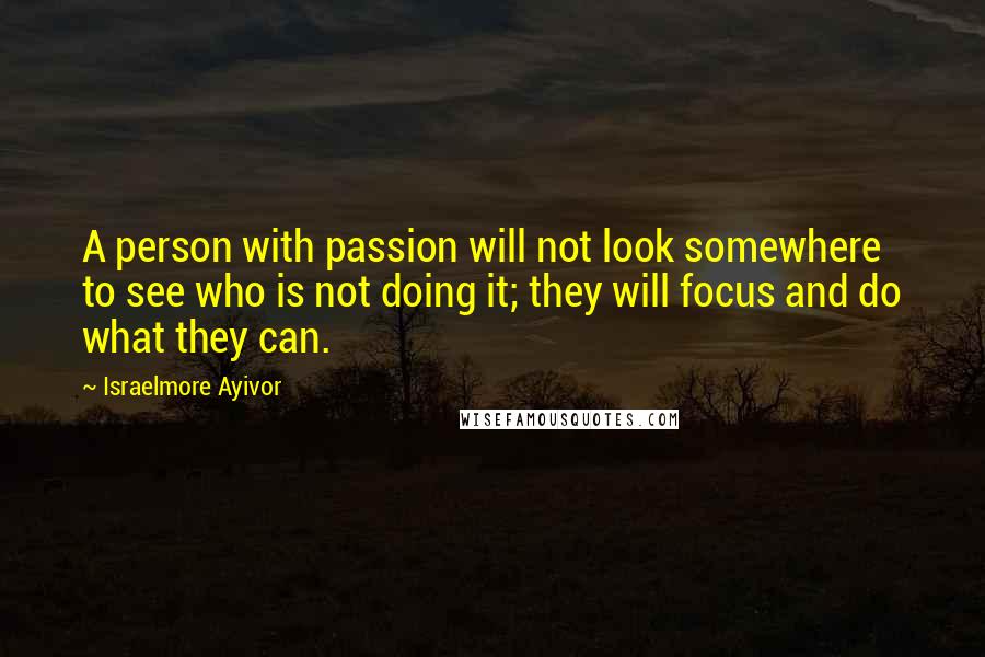 Israelmore Ayivor Quotes: A person with passion will not look somewhere to see who is not doing it; they will focus and do what they can.