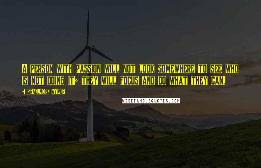 Israelmore Ayivor Quotes: A person with passion will not look somewhere to see who is not doing it; they will focus and do what they can.