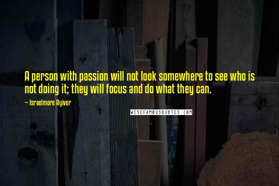 Israelmore Ayivor Quotes: A person with passion will not look somewhere to see who is not doing it; they will focus and do what they can.