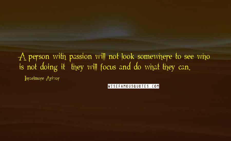 Israelmore Ayivor Quotes: A person with passion will not look somewhere to see who is not doing it; they will focus and do what they can.