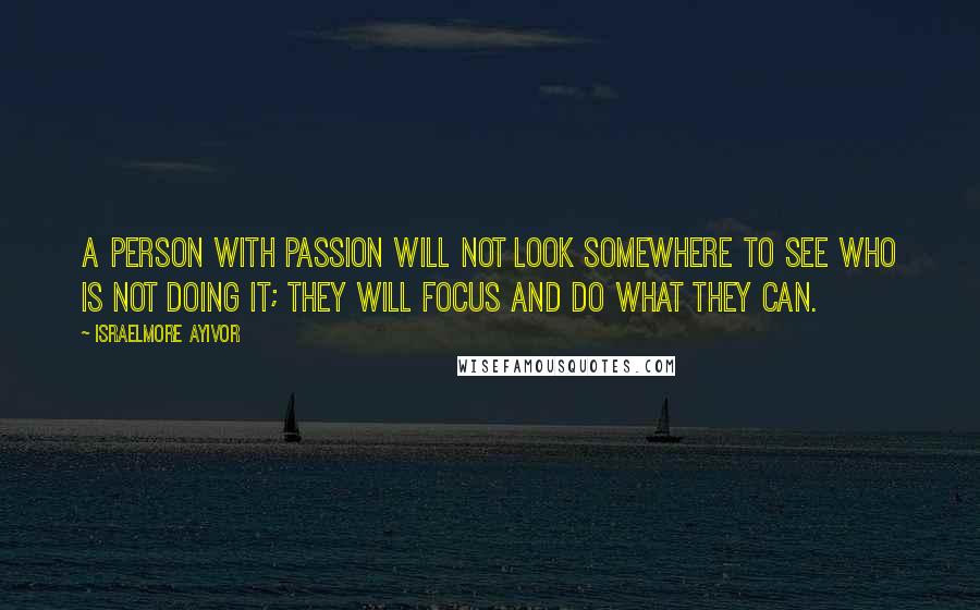 Israelmore Ayivor Quotes: A person with passion will not look somewhere to see who is not doing it; they will focus and do what they can.