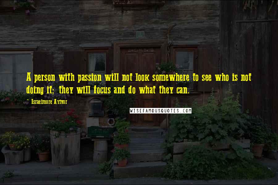Israelmore Ayivor Quotes: A person with passion will not look somewhere to see who is not doing it; they will focus and do what they can.