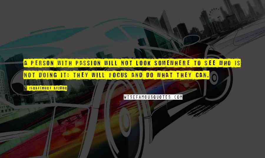 Israelmore Ayivor Quotes: A person with passion will not look somewhere to see who is not doing it; they will focus and do what they can.