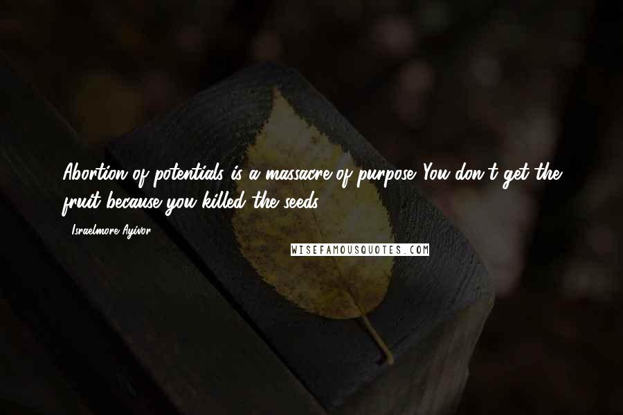 Israelmore Ayivor Quotes: Abortion of potentials is a massacre of purpose. You don't get the fruit because you killed the seeds!
