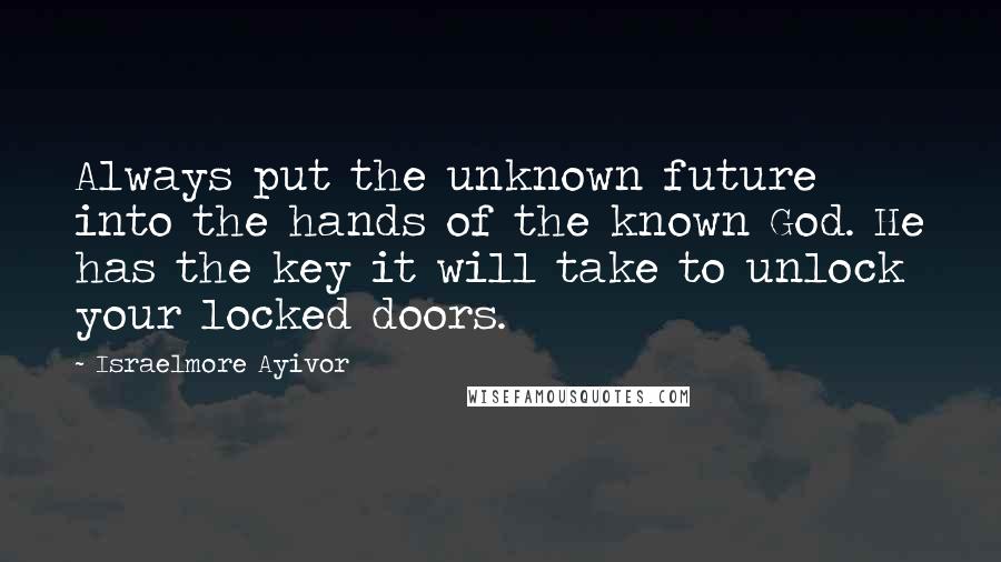 Israelmore Ayivor Quotes: Always put the unknown future into the hands of the known God. He has the key it will take to unlock your locked doors.