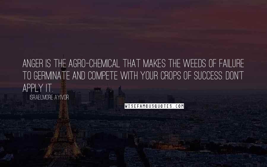 Israelmore Ayivor Quotes: Anger is the agro-chemical that makes the weeds of failure to germinate and compete with your crops of success. Don't apply it.