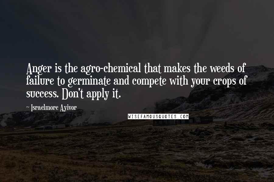 Israelmore Ayivor Quotes: Anger is the agro-chemical that makes the weeds of failure to germinate and compete with your crops of success. Don't apply it.