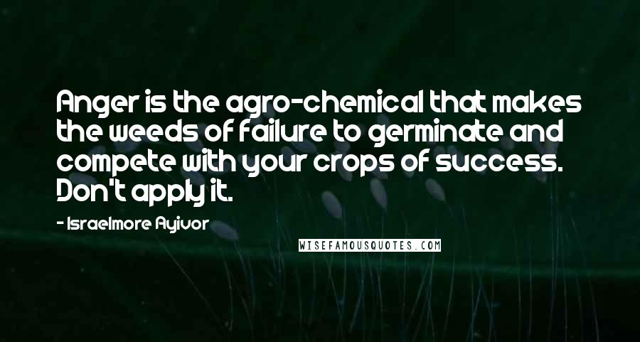 Israelmore Ayivor Quotes: Anger is the agro-chemical that makes the weeds of failure to germinate and compete with your crops of success. Don't apply it.