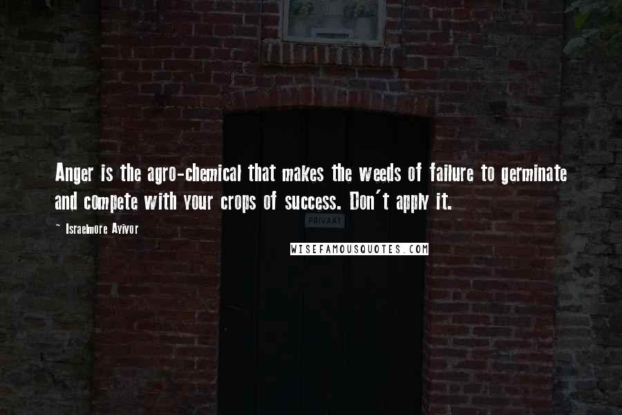 Israelmore Ayivor Quotes: Anger is the agro-chemical that makes the weeds of failure to germinate and compete with your crops of success. Don't apply it.