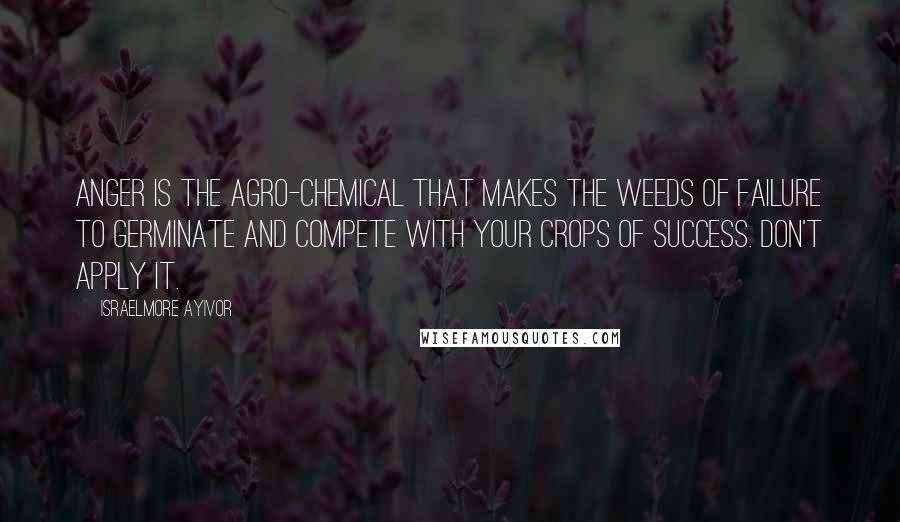 Israelmore Ayivor Quotes: Anger is the agro-chemical that makes the weeds of failure to germinate and compete with your crops of success. Don't apply it.