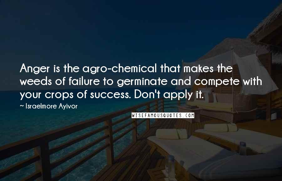 Israelmore Ayivor Quotes: Anger is the agro-chemical that makes the weeds of failure to germinate and compete with your crops of success. Don't apply it.