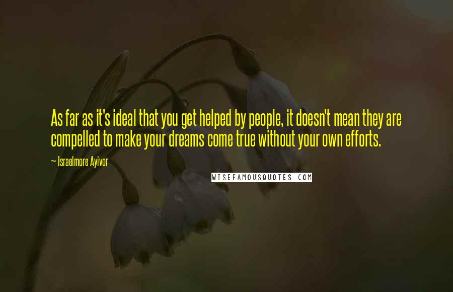 Israelmore Ayivor Quotes: As far as it's ideal that you get helped by people, it doesn't mean they are compelled to make your dreams come true without your own efforts.