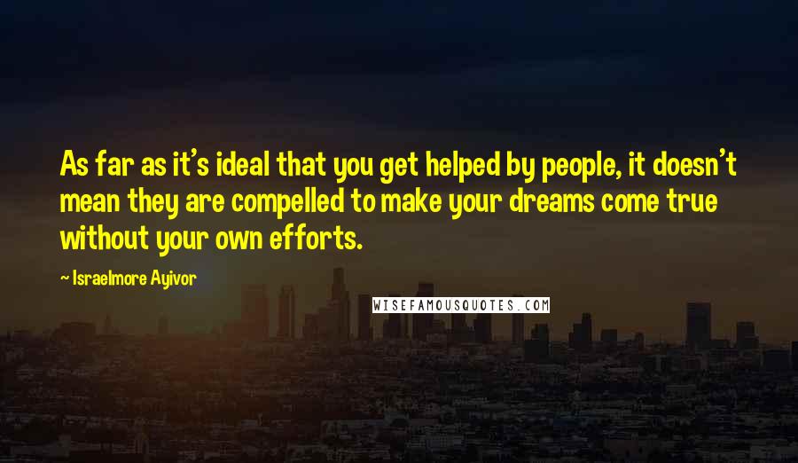 Israelmore Ayivor Quotes: As far as it's ideal that you get helped by people, it doesn't mean they are compelled to make your dreams come true without your own efforts.