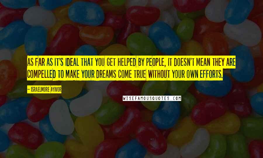 Israelmore Ayivor Quotes: As far as it's ideal that you get helped by people, it doesn't mean they are compelled to make your dreams come true without your own efforts.