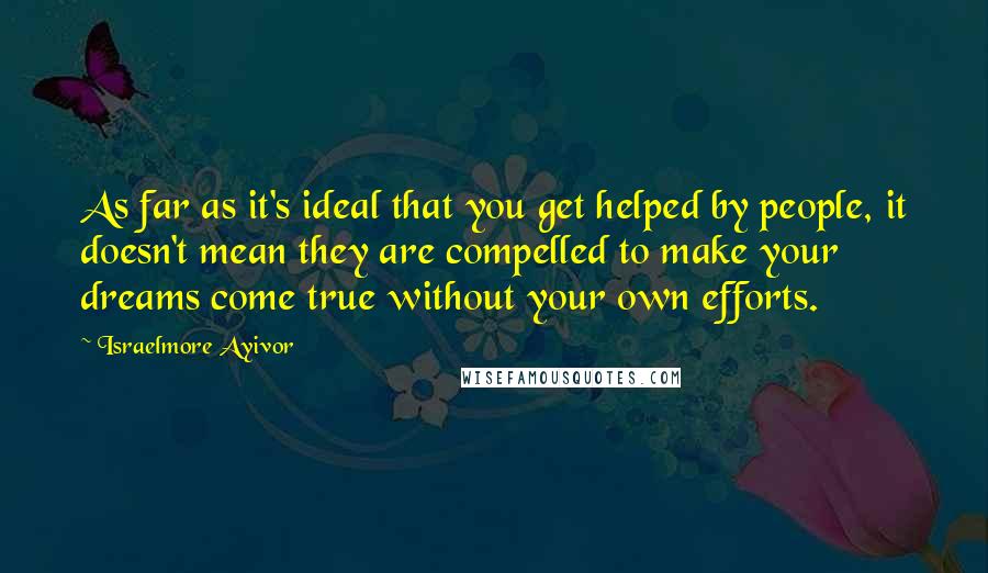 Israelmore Ayivor Quotes: As far as it's ideal that you get helped by people, it doesn't mean they are compelled to make your dreams come true without your own efforts.