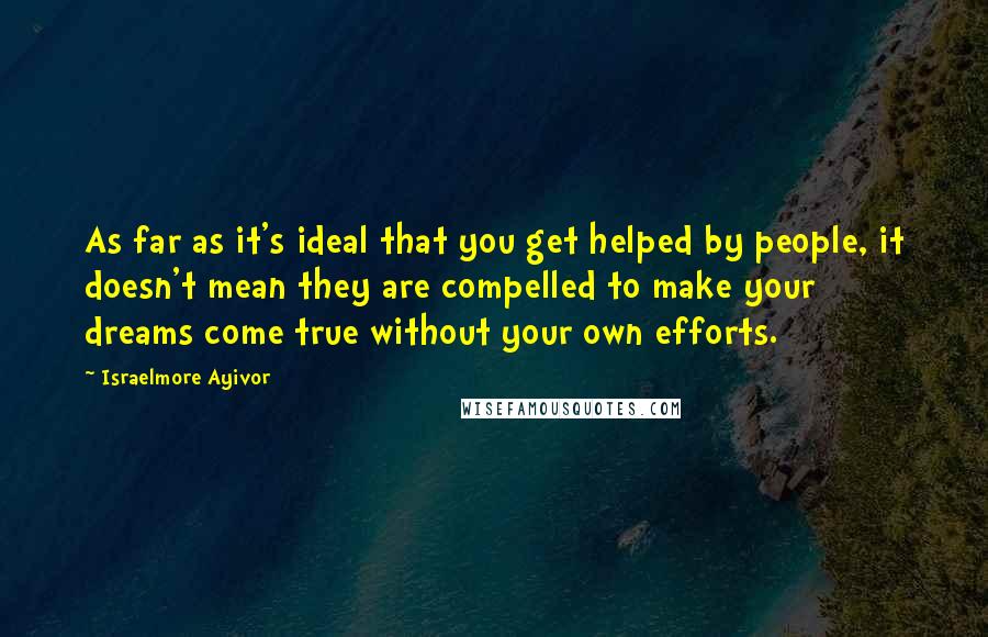 Israelmore Ayivor Quotes: As far as it's ideal that you get helped by people, it doesn't mean they are compelled to make your dreams come true without your own efforts.