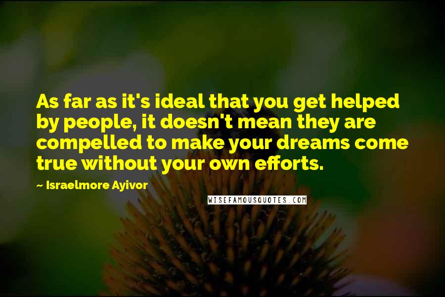 Israelmore Ayivor Quotes: As far as it's ideal that you get helped by people, it doesn't mean they are compelled to make your dreams come true without your own efforts.