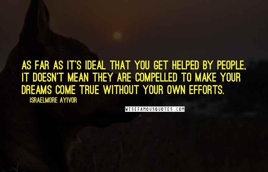 Israelmore Ayivor Quotes: As far as it's ideal that you get helped by people, it doesn't mean they are compelled to make your dreams come true without your own efforts.