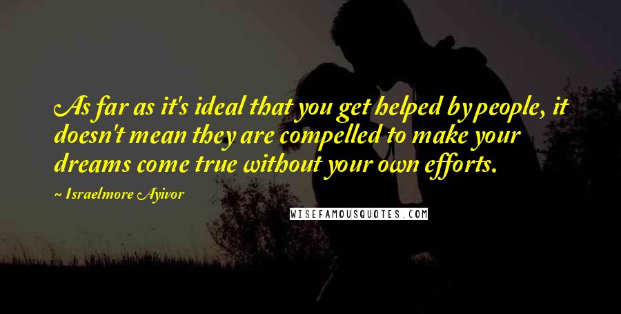 Israelmore Ayivor Quotes: As far as it's ideal that you get helped by people, it doesn't mean they are compelled to make your dreams come true without your own efforts.