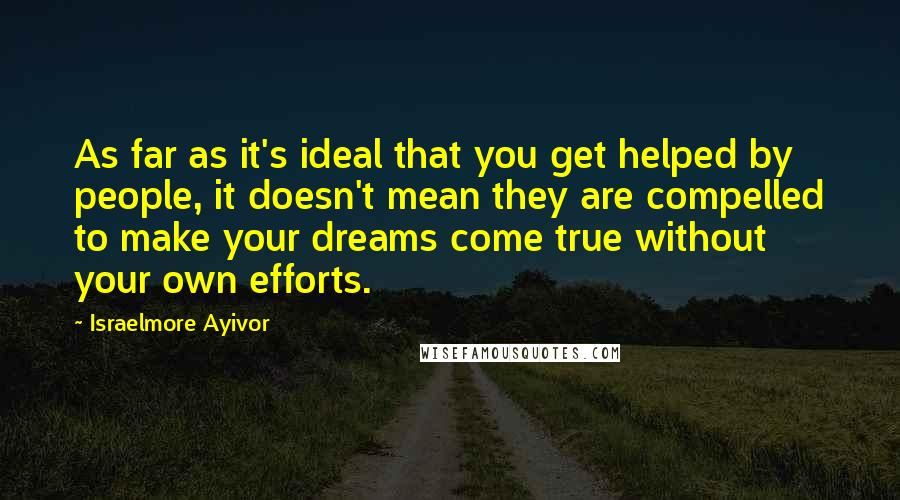 Israelmore Ayivor Quotes: As far as it's ideal that you get helped by people, it doesn't mean they are compelled to make your dreams come true without your own efforts.