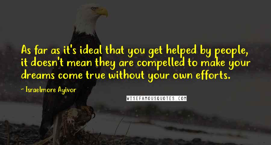 Israelmore Ayivor Quotes: As far as it's ideal that you get helped by people, it doesn't mean they are compelled to make your dreams come true without your own efforts.