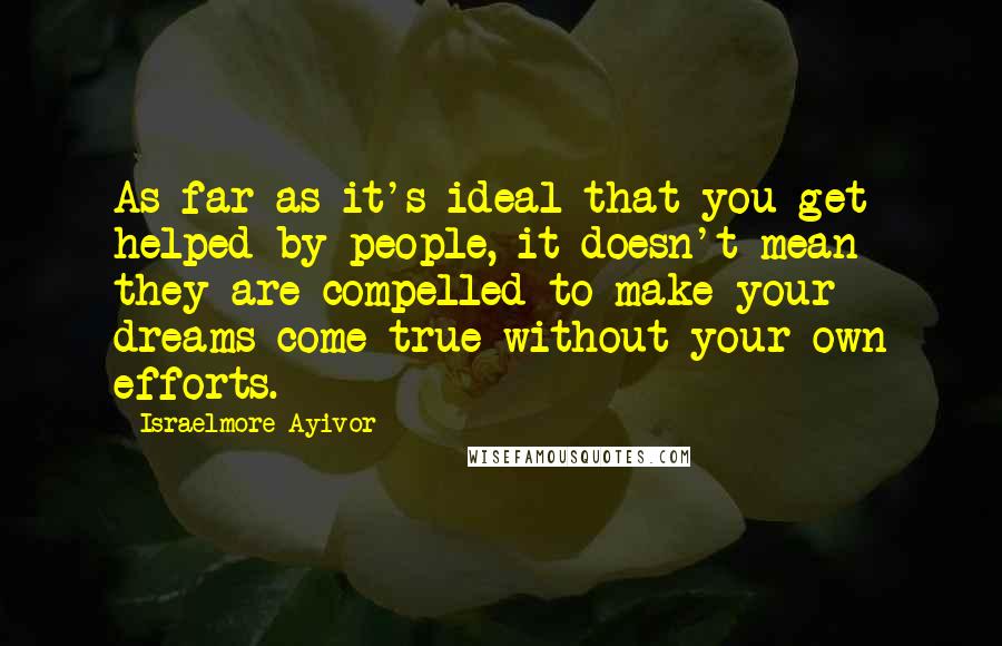 Israelmore Ayivor Quotes: As far as it's ideal that you get helped by people, it doesn't mean they are compelled to make your dreams come true without your own efforts.