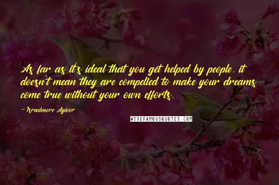 Israelmore Ayivor Quotes: As far as it's ideal that you get helped by people, it doesn't mean they are compelled to make your dreams come true without your own efforts.