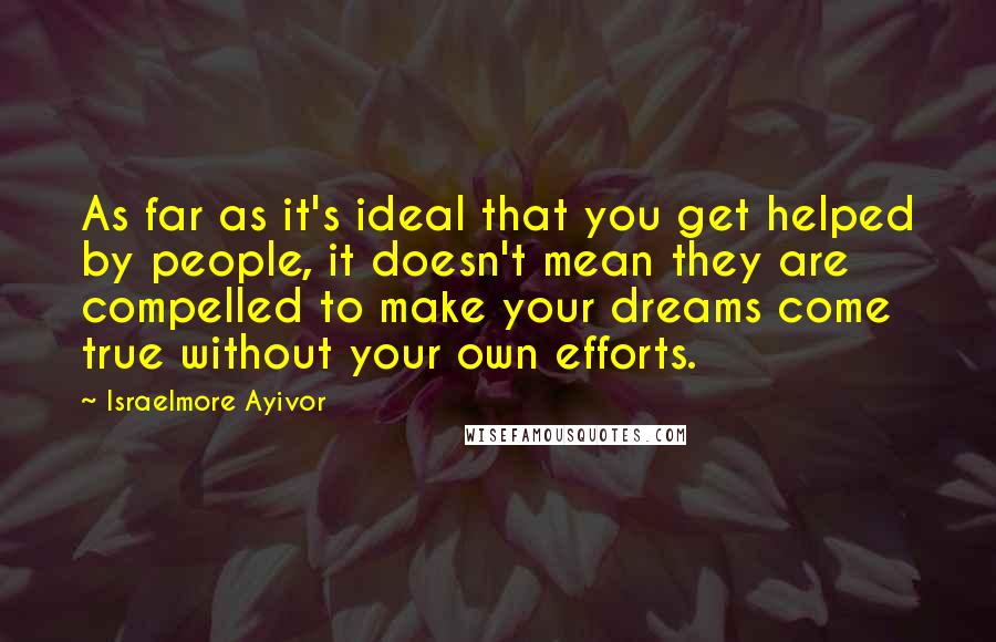 Israelmore Ayivor Quotes: As far as it's ideal that you get helped by people, it doesn't mean they are compelled to make your dreams come true without your own efforts.