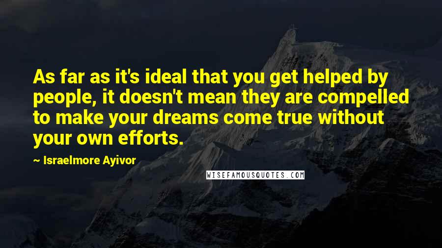 Israelmore Ayivor Quotes: As far as it's ideal that you get helped by people, it doesn't mean they are compelled to make your dreams come true without your own efforts.