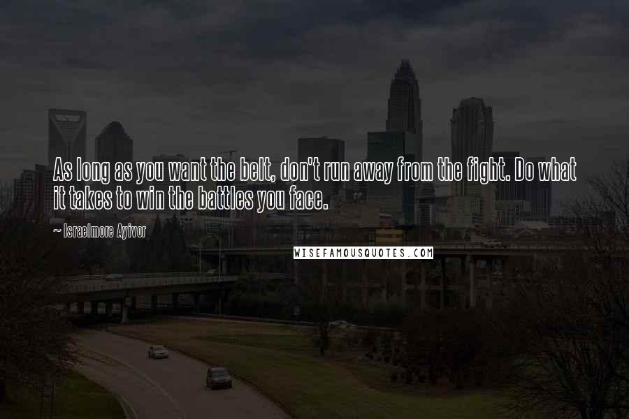 Israelmore Ayivor Quotes: As long as you want the belt, don't run away from the fight. Do what it takes to win the battles you face.