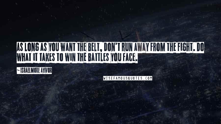 Israelmore Ayivor Quotes: As long as you want the belt, don't run away from the fight. Do what it takes to win the battles you face.