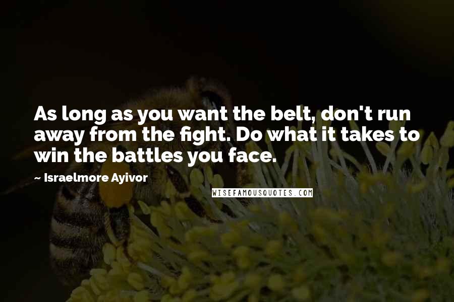 Israelmore Ayivor Quotes: As long as you want the belt, don't run away from the fight. Do what it takes to win the battles you face.