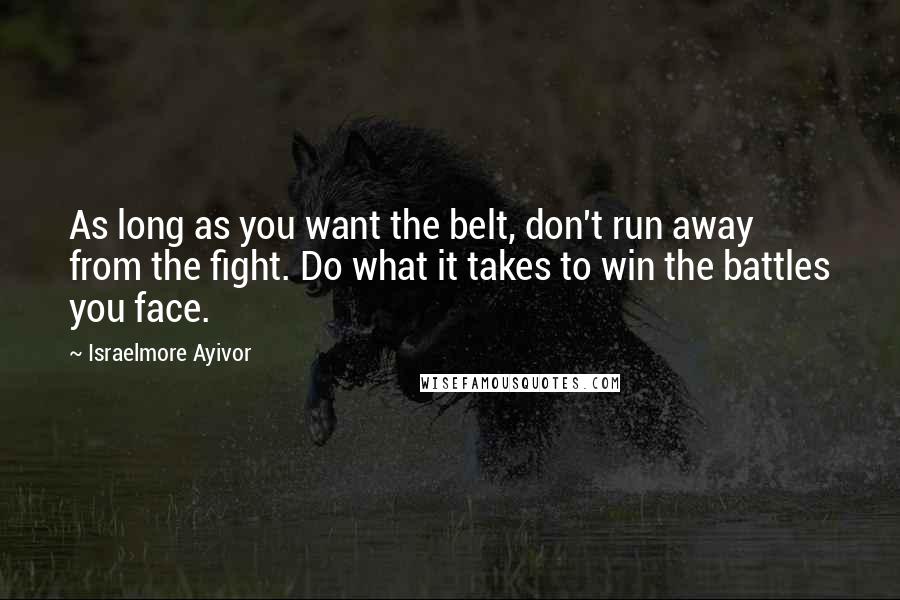 Israelmore Ayivor Quotes: As long as you want the belt, don't run away from the fight. Do what it takes to win the battles you face.
