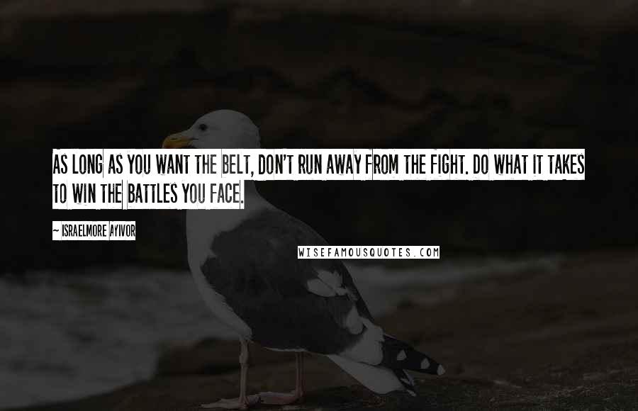 Israelmore Ayivor Quotes: As long as you want the belt, don't run away from the fight. Do what it takes to win the battles you face.