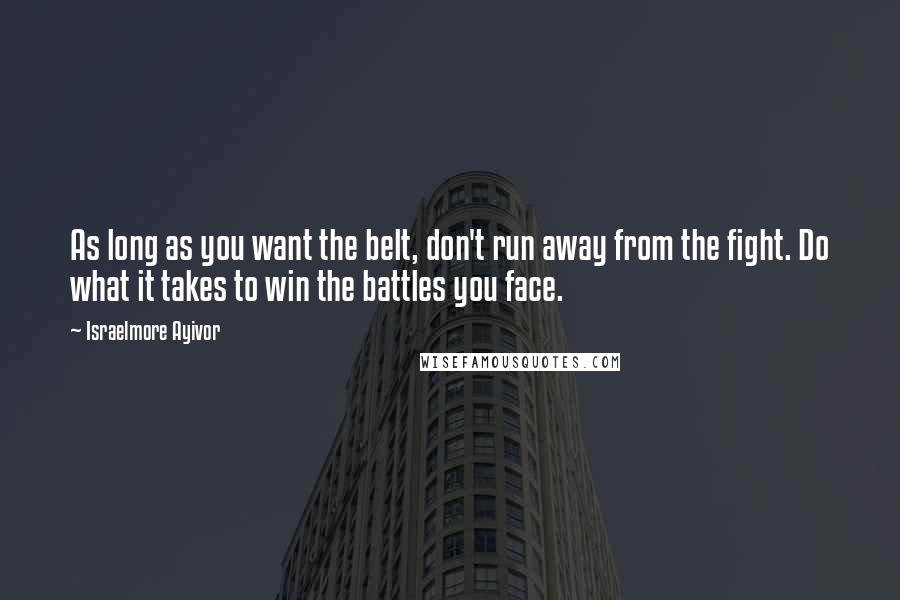 Israelmore Ayivor Quotes: As long as you want the belt, don't run away from the fight. Do what it takes to win the battles you face.