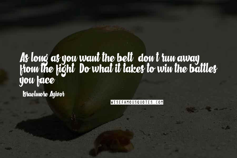 Israelmore Ayivor Quotes: As long as you want the belt, don't run away from the fight. Do what it takes to win the battles you face.