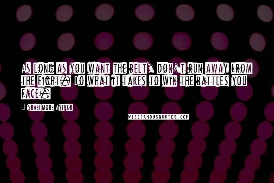 Israelmore Ayivor Quotes: As long as you want the belt, don't run away from the fight. Do what it takes to win the battles you face.