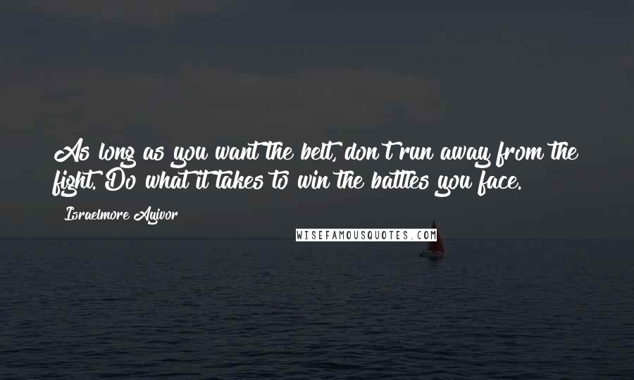 Israelmore Ayivor Quotes: As long as you want the belt, don't run away from the fight. Do what it takes to win the battles you face.