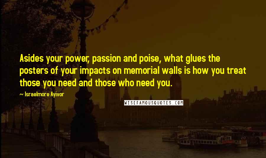 Israelmore Ayivor Quotes: Asides your power, passion and poise, what glues the posters of your impacts on memorial walls is how you treat those you need and those who need you.