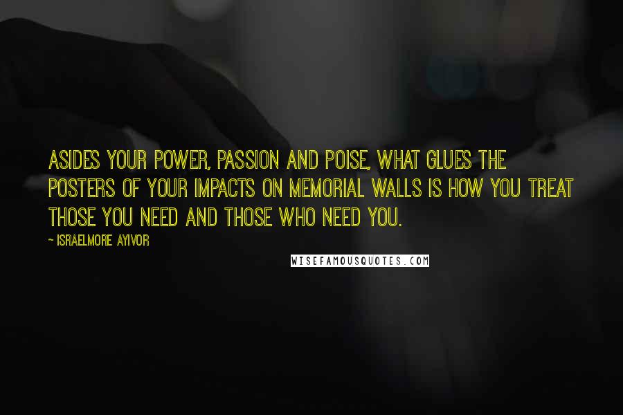 Israelmore Ayivor Quotes: Asides your power, passion and poise, what glues the posters of your impacts on memorial walls is how you treat those you need and those who need you.