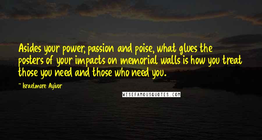 Israelmore Ayivor Quotes: Asides your power, passion and poise, what glues the posters of your impacts on memorial walls is how you treat those you need and those who need you.