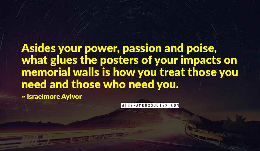 Israelmore Ayivor Quotes: Asides your power, passion and poise, what glues the posters of your impacts on memorial walls is how you treat those you need and those who need you.