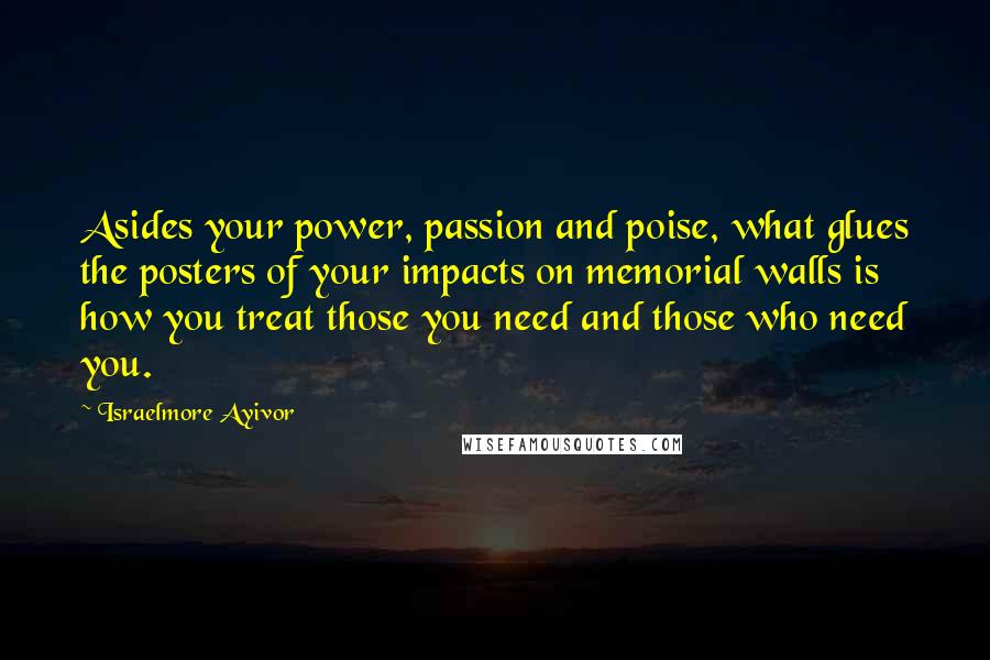 Israelmore Ayivor Quotes: Asides your power, passion and poise, what glues the posters of your impacts on memorial walls is how you treat those you need and those who need you.