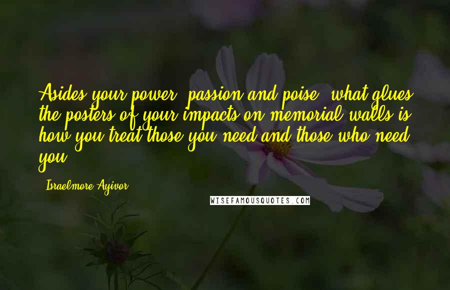 Israelmore Ayivor Quotes: Asides your power, passion and poise, what glues the posters of your impacts on memorial walls is how you treat those you need and those who need you.