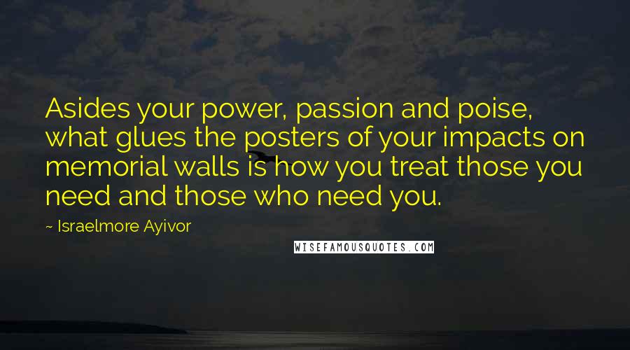 Israelmore Ayivor Quotes: Asides your power, passion and poise, what glues the posters of your impacts on memorial walls is how you treat those you need and those who need you.