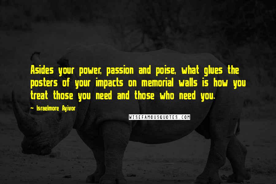 Israelmore Ayivor Quotes: Asides your power, passion and poise, what glues the posters of your impacts on memorial walls is how you treat those you need and those who need you.