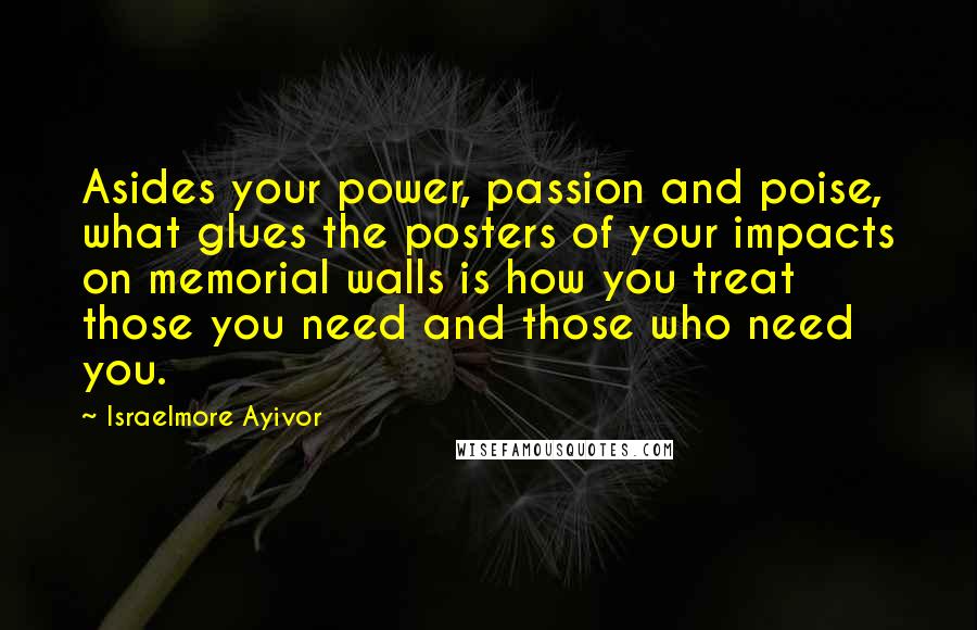 Israelmore Ayivor Quotes: Asides your power, passion and poise, what glues the posters of your impacts on memorial walls is how you treat those you need and those who need you.