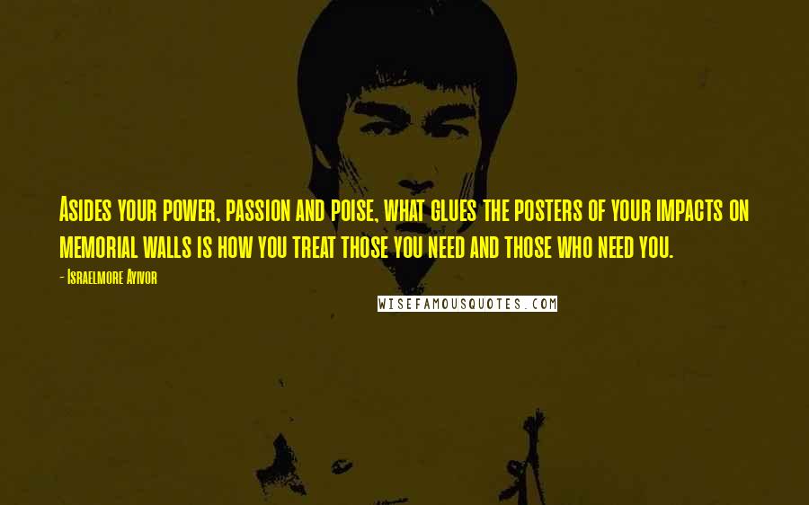 Israelmore Ayivor Quotes: Asides your power, passion and poise, what glues the posters of your impacts on memorial walls is how you treat those you need and those who need you.