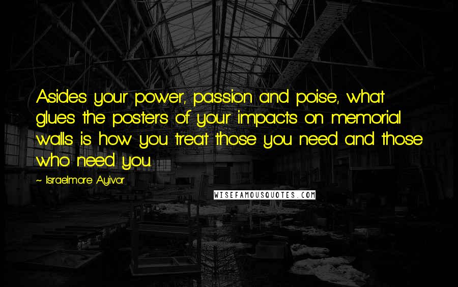 Israelmore Ayivor Quotes: Asides your power, passion and poise, what glues the posters of your impacts on memorial walls is how you treat those you need and those who need you.